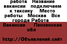 работа › Название вакансии ­ подключаем к таксику  › Место работы ­ Москва - Все города Работа » Вакансии   . Пензенская обл.